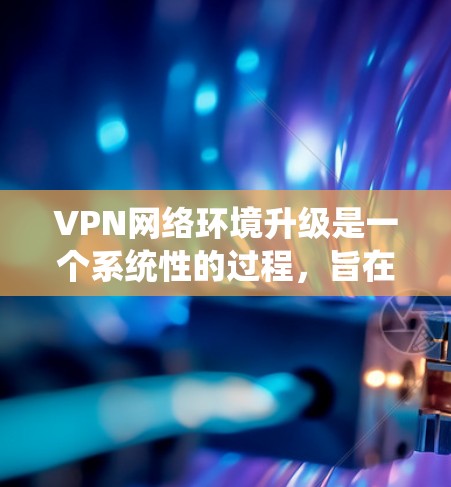 VPN网络环境升级是一个系统性的过程，旨在优化和增强现有网络的保护和访问能力。以下是对VPN网络环境升级的详细分析