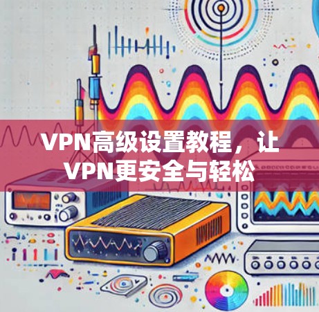 VPN高级设置教程，让VPN更安全与轻松