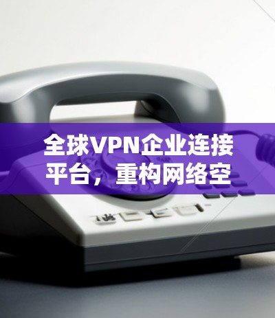 全球VPN企业连接平台，重构网络空间连接模式