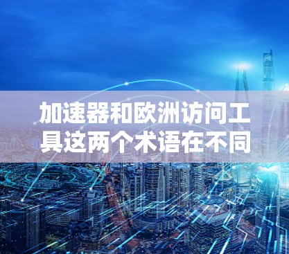 加速器和欧洲访问工具这两个术语在不同的上下文中可能有不同的含义，具体取决于上下文的背景和领域。以下是一些可能的解释