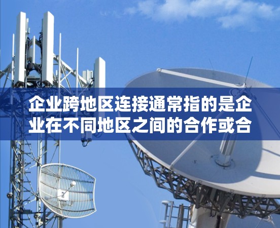 企业跨地区连接通常指的是企业在不同地区之间的合作或合作项目，比如技术交流、市场拓展、知识产权合作等。以下是一些可能的解释和方法
