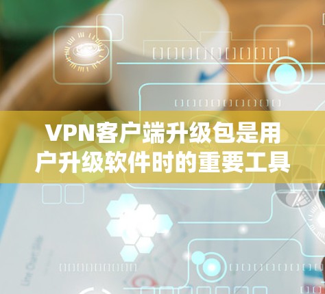 VPN客户端升级包是用户升级软件时的重要工具，包含更新、功能增强、优化和兼容性修复等内容。以下是系统和步骤的详细指南