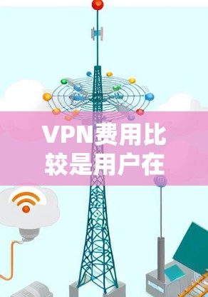 VPN费用比较是用户在选择合适的VPN服务时需要考虑的重要因素。以下是对不同VPN服务的综合分析，帮助您做出明智的选择