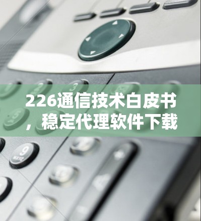 226通信技术白皮书，稳定代理软件下载与安全指南