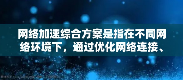 网络加速综合方案是指在不同网络环境下，通过优化网络连接、网络设备、云服务和应用等手段，提升用户在移动网络或移动设备上快速连接到云端或另一设备的能力。以下是一个综合方案的建议