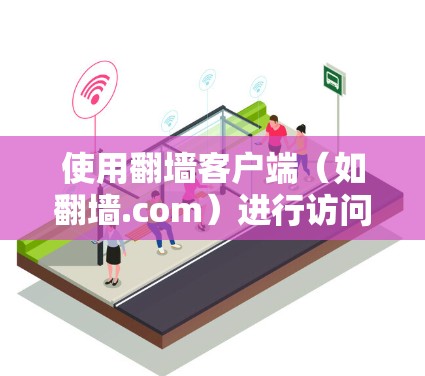 使用翻墙客户端（如翻墙.com）进行访问，需要遵循以下步骤进行操作