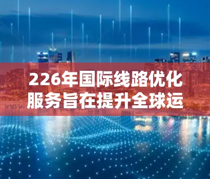 226年国际线路优化服务旨在提升全球运输效率和运营质量，涵盖多个领域。以下是该领域的详细分析