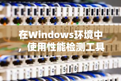在Windows环境中，使用性能检测工具可以有效评估系统的可用性和性能。以下是一些常用的工具及其使用方法
