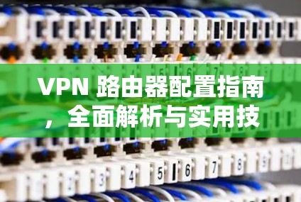VPN 路由器配置指南，全面解析与实用技巧