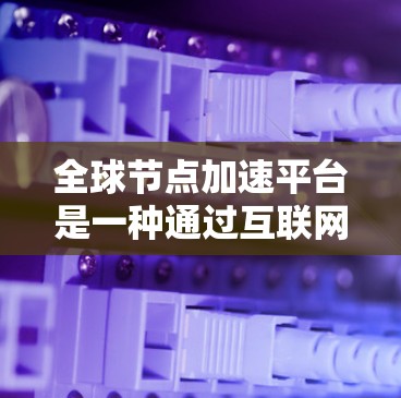 全球节点加速平台是一种通过互联网加速计算能力的设备，提供多种加速芯片和解决方案，帮助用户提升计算效率。以下是关于这些平台的详细信息