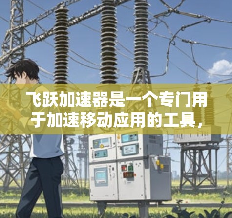 飞跃加速器是一个专门用于加速移动应用的工具，可以帮助你更快地下载和运行你的移动应用。如果你需要下载飞跃加速器，以下是一些步骤和注意事项
