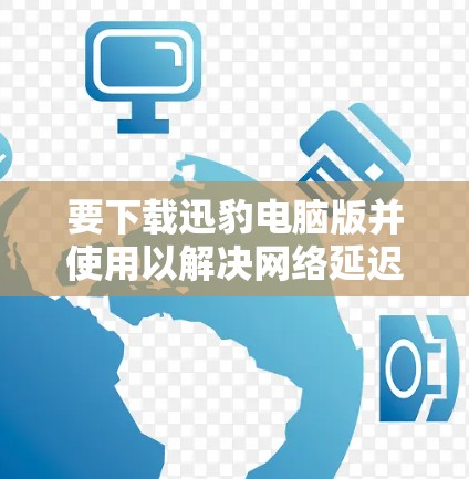 要下载迅豹电脑版并使用以解决网络延迟问题，可以按照以下步骤操作