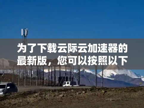 为了下载云际云加速器的最新版，您可以按照以下步骤进行操作