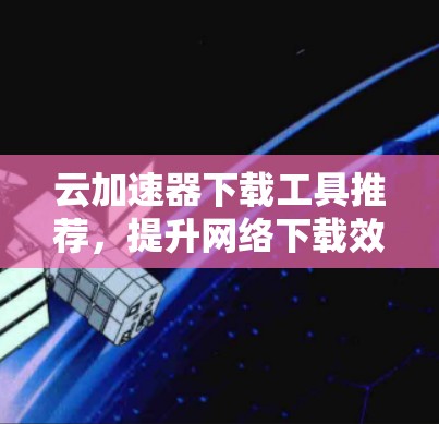 云加速器下载工具推荐，提升网络下载效率的可靠选择