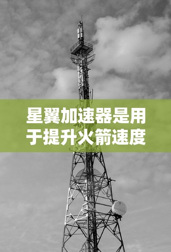星翼加速器是用于提升火箭速度的装置，通常与星翼引擎的加速部分相关。以下是星翼加速器的选择关键因素和常见类型