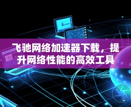 飞驰网络加速器下载，提升网络性能的高效工具