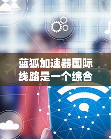 蓝狐加速器国际线路是一个综合性的在线工具，旨在提升网页加载速度、优化网页结构，并支持跨平台和国际网络使用。以下是详细的总结和建议