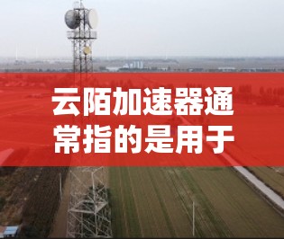 云陌加速器通常指的是用于加速云陌（如云医疗、云支付等）网络连接的加速器。加速器是一种用于提升网络连接速度的硬件或软件工具，用于连接云节点或服务器之间的网络