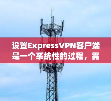 设置ExpressVPN客户端是一个系统性的过程，需要遵循以下步骤来确保安全和稳定