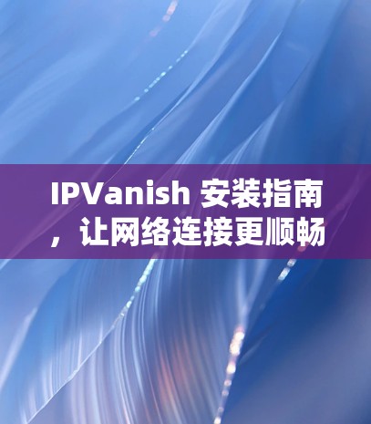 IPVanish 安装指南，让网络连接更顺畅