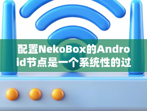 配置NekoBox的Android节点是一个系统性的过程，需要遵循以下步骤和注意事项