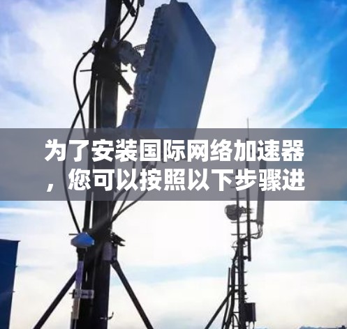 为了安装国际网络加速器，您可以按照以下步骤进行